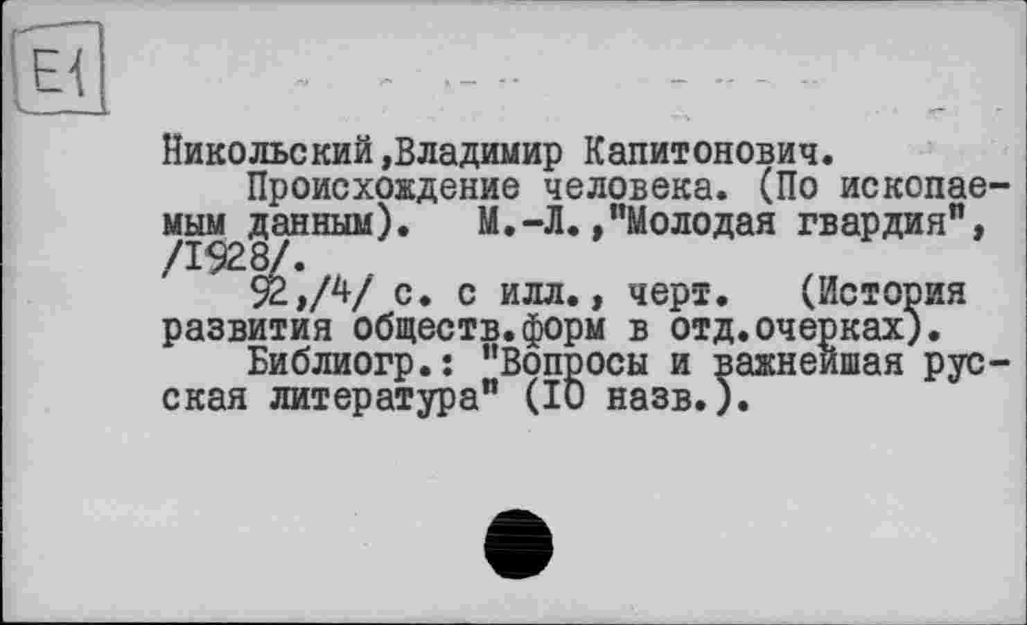 ﻿Никольский»Владимир Капитонович.
Происхождение человека. (По ископаемым данным). М.-Л./’Молодая гвардия”, ^92,/4/ с. с илл., черт. (История развития обществ.форм в отд.очерках).
Библиогр.: "Вопросы и важнейшая русская литература" (ІО назв.).